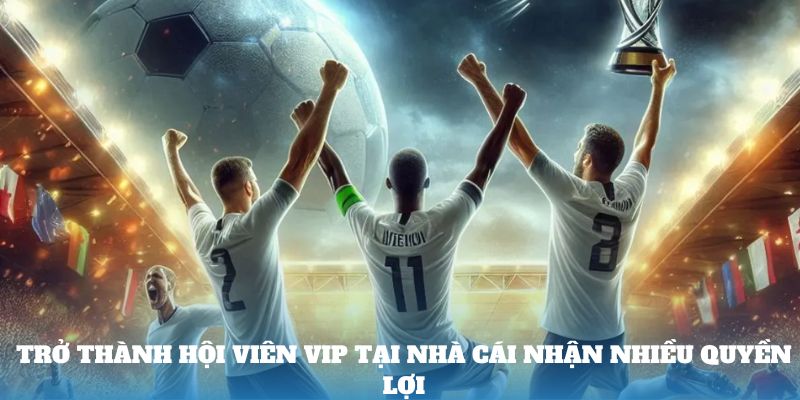 Trở thành hội viên vip tại nhà cái nhận nhiều quyền lợi